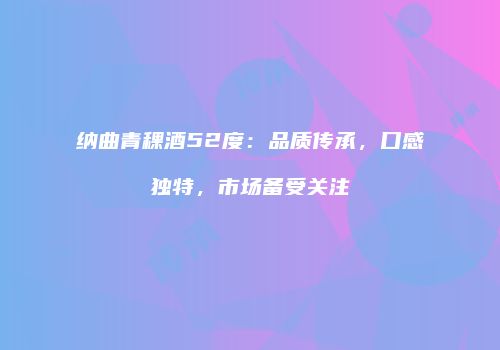 纳曲青稞酒52度：品质传承，口感独特，市场备受关注