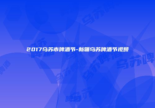 2017乌苏市啤酒节-新疆乌苏啤酒节视频