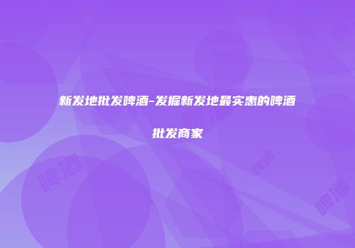 新发地批发啤酒-发掘新发地最实惠的啤酒批发商家