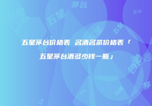 五星茅台价格表 名酒名茶价格表「五星茅台酒多少钱一瓶」