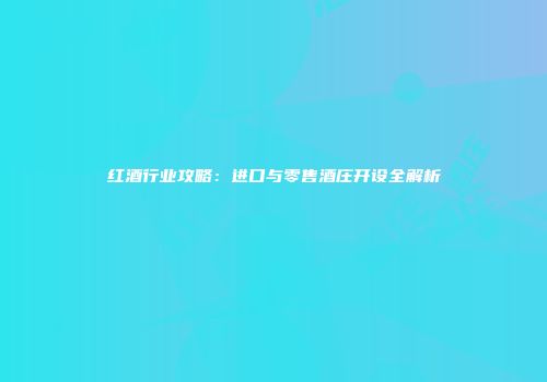 红酒行业攻略：进口与零售酒庄开设全解析