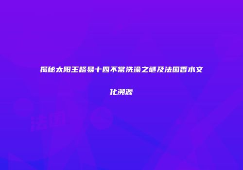 揭秘太阳王路易十四不常洗澡之谜及法国香水文化溯源