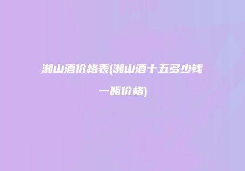 湘山酒价格表(湘山酒十五多少钱一瓶价格)