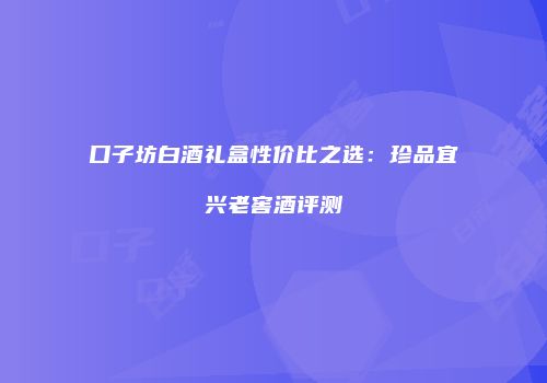 口子坊白酒礼盒性价比之选：珍品宜兴老窖酒评测