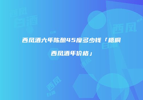 西凤酒六年陈酿45度多少钱「梧桐西凤酒年价格」