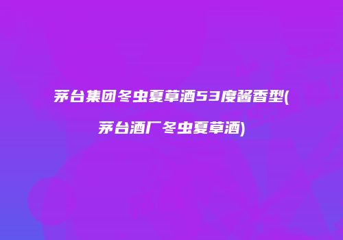 茅台集团冬虫夏草酒53度酱香型(茅台酒厂冬虫夏草酒)