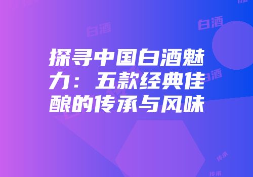 探寻中国白酒魅力：五款经典佳酿的传承与风味