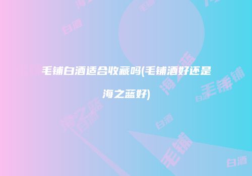 毛铺白酒适合收藏吗(毛铺酒好还是海之蓝好)