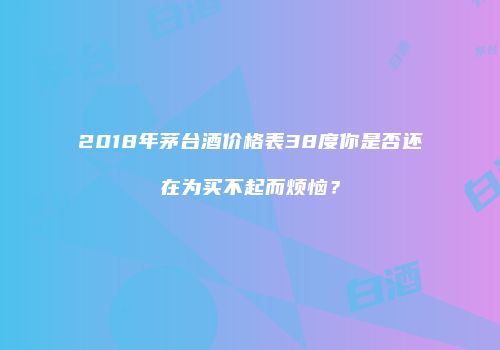 2018年茅台酒价格表38度你是否还在为买不起而烦恼？