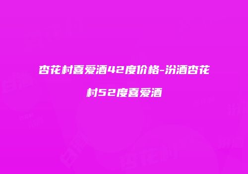 杏花村喜爱酒42度价格-汾酒杏花村52度喜爱酒