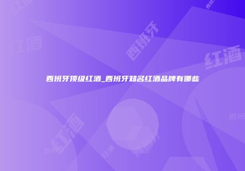 西班牙顶级红酒_西班牙知名红酒品牌有哪些
