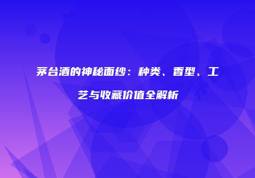 茅台酒的神秘面纱：种类、香型、工艺与收藏价值全解析