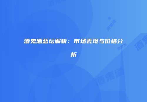酒鬼酒蓝坛解析：市场表现与价格分析