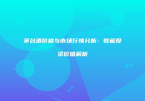 茅台酒价格与市场行情分析：收藏投资价值解析