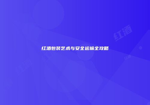 红酒包装艺术与安全运输全攻略