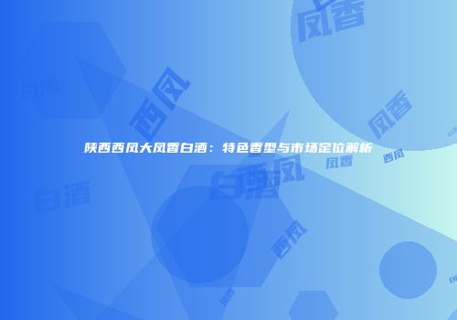 陕西西凤大凤香白酒：特色香型与市场定位解析