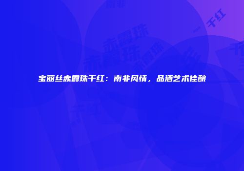 宝丽丝赤霞珠干红：南非风情，品酒艺术佳酿