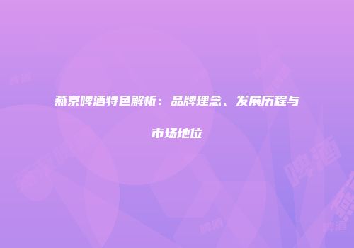 燕京啤酒特色解析：品牌理念、发展历程与市场地位