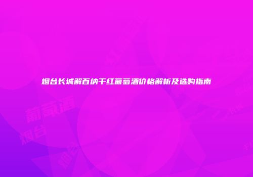 烟台长城解百纳干红葡萄酒价格解析及选购指南
