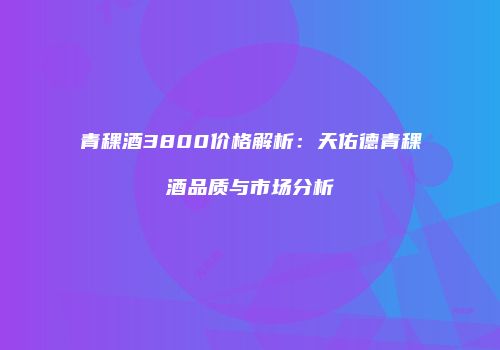 青稞酒3800价格解析：天佑德青稞酒品质与市场分析