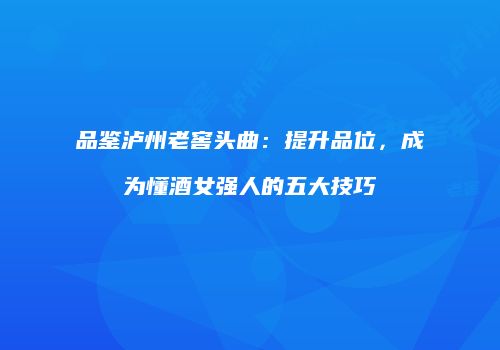 品鉴泸州老窖头曲：提升品位，成为懂酒女强人的五大技巧