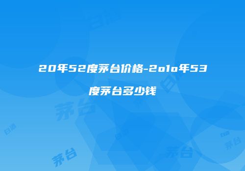 20年52度茅台价格-2o1o年53度茅台多少钱