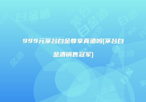 999元茅台白金尊享真酒吗(茅台白金酒销售冠军)