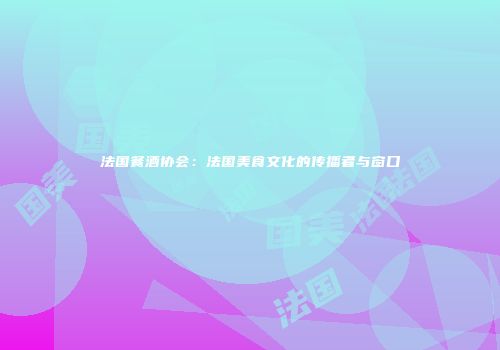 法国餐酒协会：法国美食文化的传播者与窗口
