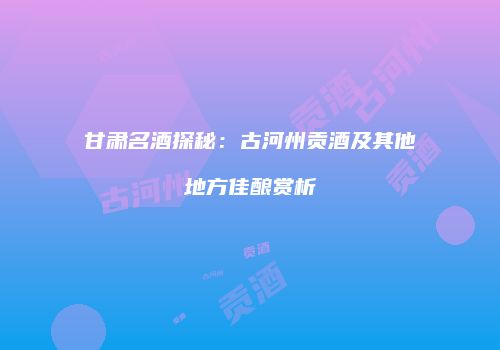 甘肃名酒探秘：古河州贡酒及其他地方佳酿赏析