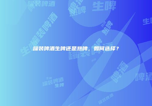 罐装啤酒生啤还是熟啤，如何选择？
