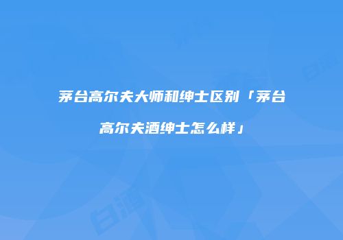 茅台高尔夫大师和绅士区别「茅台高尔夫酒绅士怎么样」