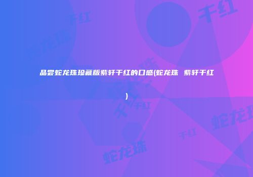 品尝蛇龙珠珍藏版紫轩干红的口感(蛇龙珠 紫轩干红)