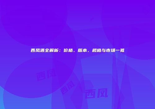 西凤酒全解析：价格、版本、规格与市场一览
