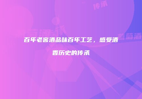 百年老窖酒品味百年工艺，感受酒香历史的传承
