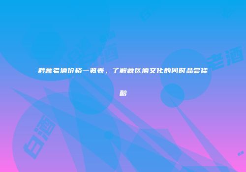 黔藏老酒价格一览表，了解藏区酒文化的同时品尝佳酿