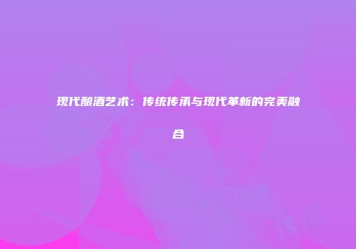 现代酿酒艺术：传统传承与现代革新的完美融合