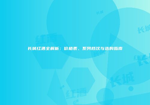长城红酒全解析：价格表、系列档次与选购指南