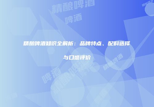 精酿啤酒知识全解析：品牌特点、配料选择与口感评价