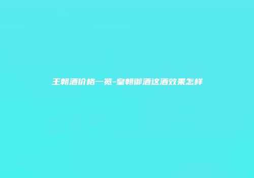 王朝酒价格一览-皇朝御酒这酒效果怎样
