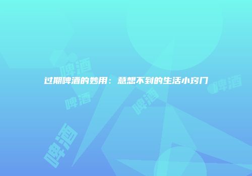 过期啤酒的妙用：意想不到的生活小窍门