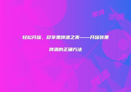 轻松开罐，尽享黑啤酒之美——开罐装黑啤酒的正确方法