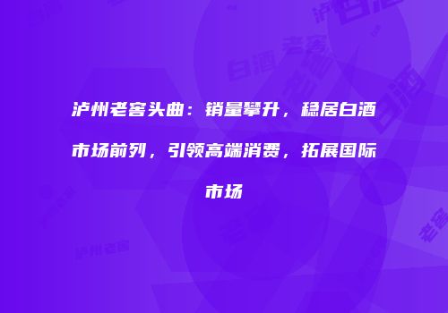 泸州老窖头曲：销量攀升，稳居白酒市场前列，引领高端消费，拓展国际市场