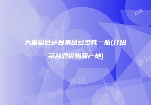 天香国色茅台集团多少钱一瓶(介绍茅台酒价格和产地)
