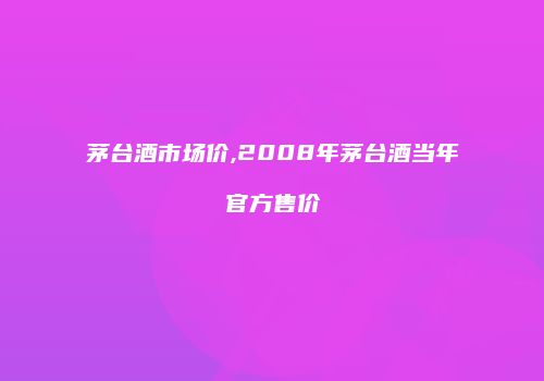 茅台酒市场价,2008年茅台酒当年官方售价