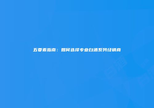 五要素指南：如何选择专业白酒系列经销商