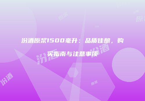 汾酒原浆1500毫升：品质佳酿，购买指南与注意事项