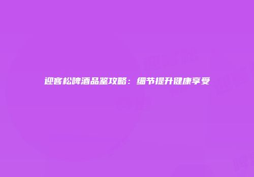 迎客松啤酒品鉴攻略：细节提升健康享受