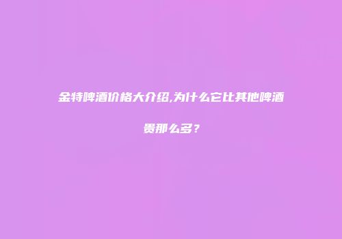 金特啤酒价格大介绍,为什么它比其他啤酒贵那么多？