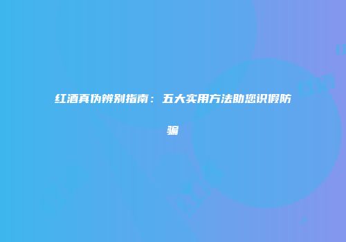 红酒真伪辨别指南：五大实用方法助您识假防骗