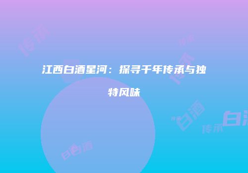 江西白酒星河：探寻千年传承与独特风味